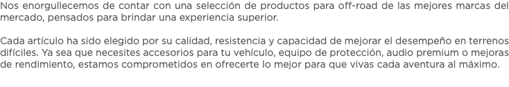 Nos enorgullecemos de contar con una selección de productos para off-road de las mejores marcas del mercado, pensados para brindar una experiencia superior. Cada artículo ha sido elegido por su calidad, resistencia y capacidad de mejorar el desempeño en terrenos difíciles. Ya sea que necesites accesorios para tu vehículo, equipo de protección, audio premium o mejoras de rendimiento, estamos comprometidos en ofrecerte lo mejor para que vivas cada aventura al máximo.