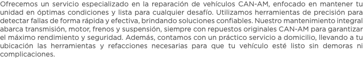Ofrecemos un servicio especializado en la reparación de vehículos CAN-AM, enfocado en mantener tu unidad en óptimas condiciones y lista para cualquier desafío. Utilizamos herramientas de precisión para detectar fallas de forma rápida y efectiva, brindando soluciones confiables. Nuestro mantenimiento integral abarca transmisión, motor, frenos y suspensión, siempre con repuestos originales CAN-AM para garantizar el máximo rendimiento y seguridad. Además, contamos con un práctico servicio a domicilio, llevando a tu ubicación las herramientas y refacciones necesarias para que tu vehículo esté listo sin demoras ni complicaciones.